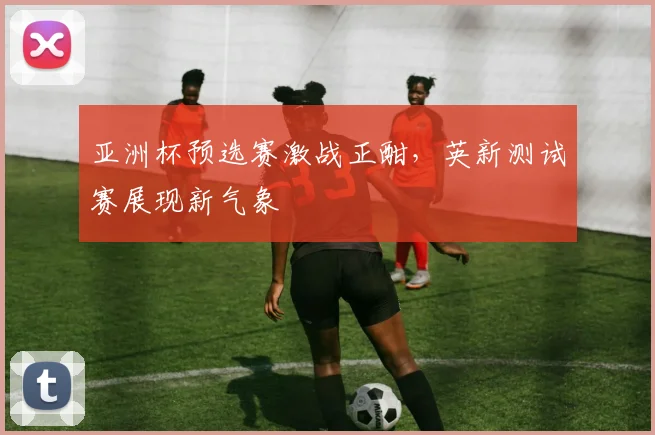 亚洲杯预选赛激战正酣，英新测试赛展现新气象