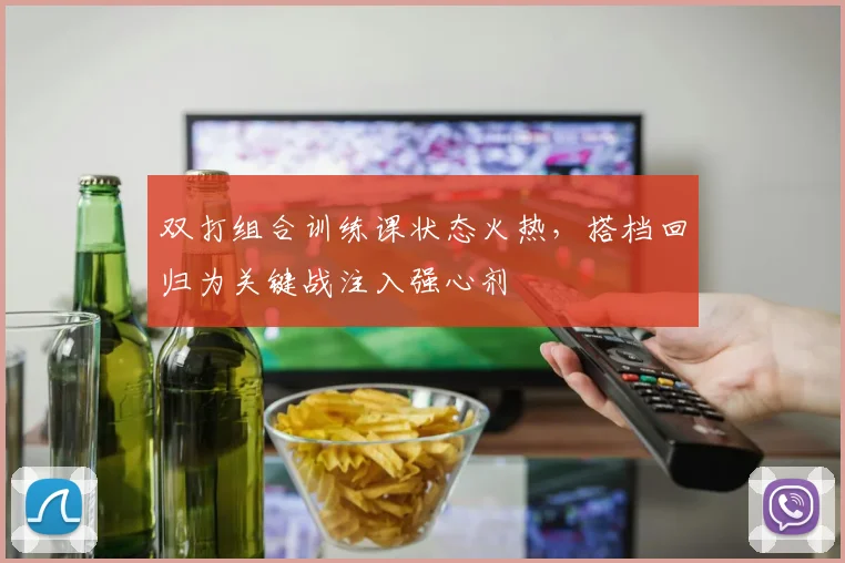 双打组合训练课状态火热，搭档回归为关键战注入强心剂