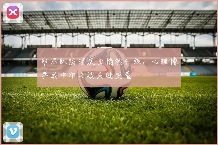 印尼队防守反击悄然升级，心理博弈成中印之战关键变量