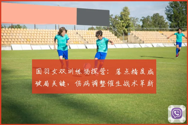 国羽女双训练场探营：落点精度成破局关键，伤病调整催生战术革新