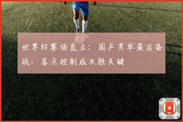 世界杯赛场直击：国乒男单最后备战，落点控制成决胜关键