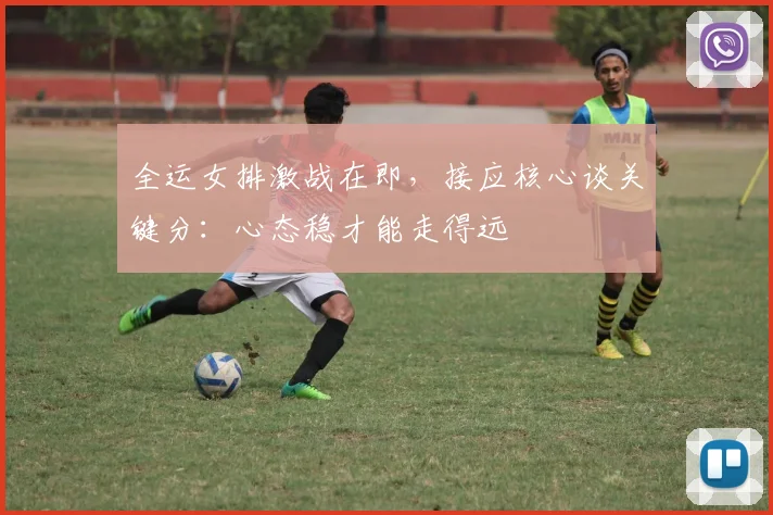 全运女排激战在即，接应核心谈关键分：心态稳才能走得远