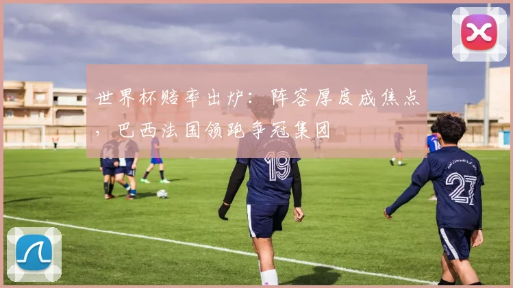 世界杯赔率出炉：阵容厚度成焦点，巴西法国领跑争冠集团