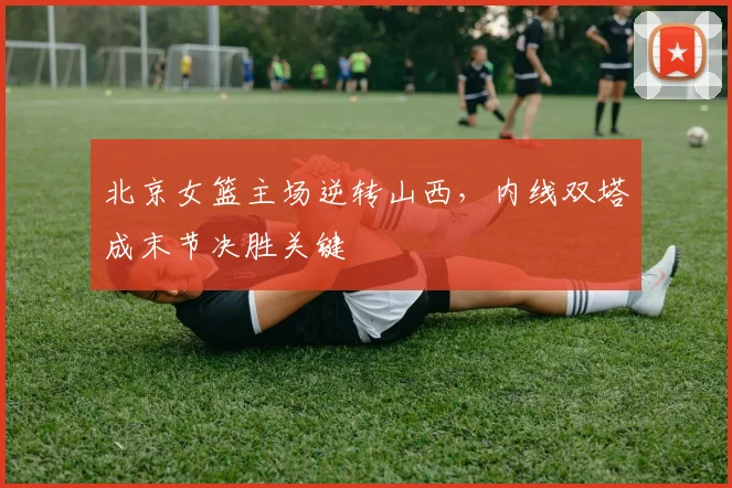 北京女篮主场逆转山西，内线双塔成末节决胜关键