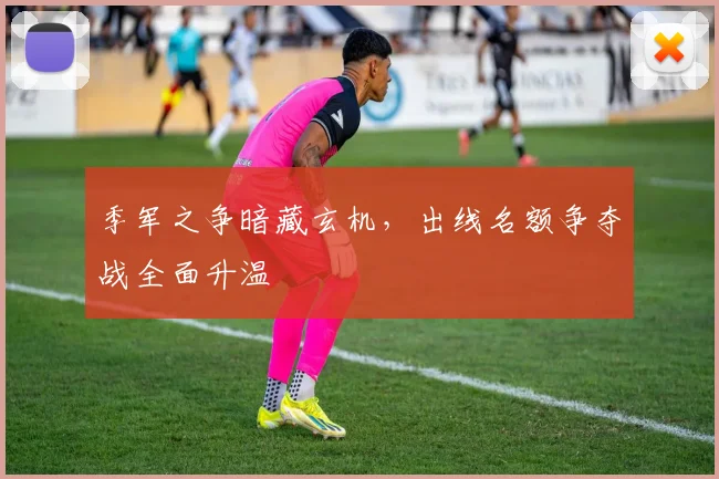 季军之争暗藏玄机，出线名额争夺战全面升温