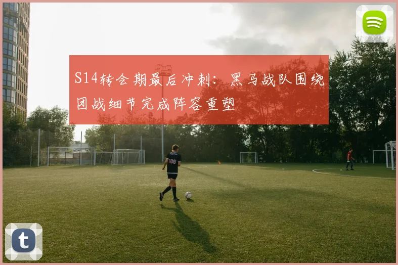 S14转会期最后冲刺：黑马战队围绕团战细节完成阵容重塑