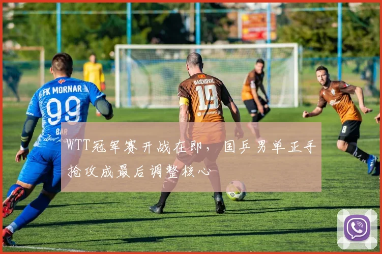 WTT冠军赛开战在即，国乒男单正手抢攻成最后调整核心