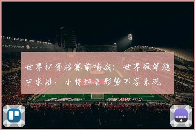 世界杯资格赛前哨战：世界冠军稳中求进，小将坦言形势不容乐观