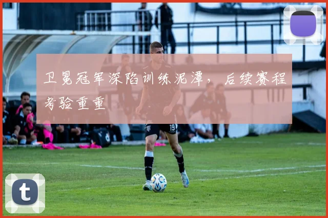 卫冕冠军深陷训练泥潭，后续赛程考验重重