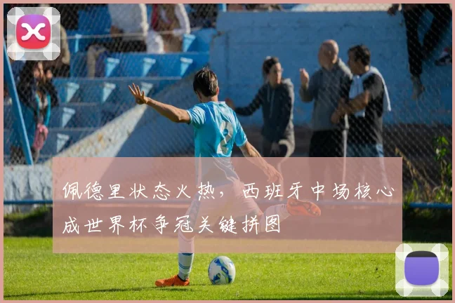 佩德里状态火热，西班牙中场核心成世界杯争冠关键拼图