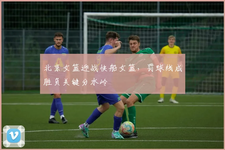 北京女篮迎战快船女篮，罚球线成胜负关键分水岭