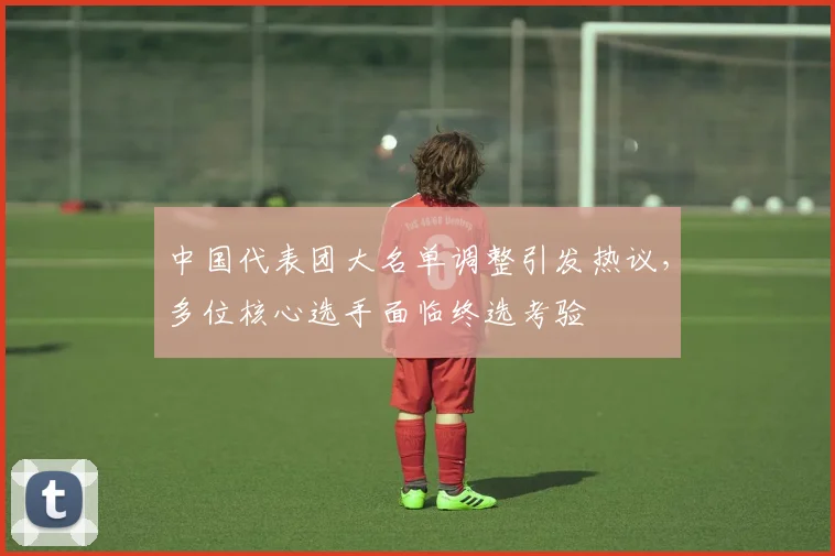 中国代表团大名单调整引发热议，多位核心选手面临终选考验