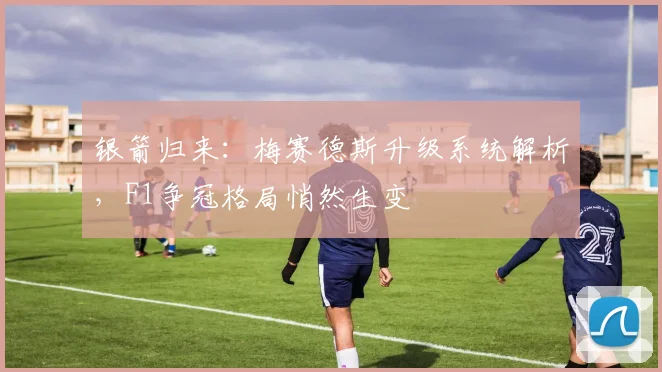 银箭归来：梅赛德斯升级系统解析，F1争冠格局悄然生变