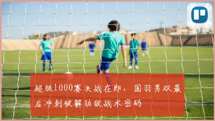超级1000赛决战在即，国羽男双最后冲刺破解劲敌战术密码