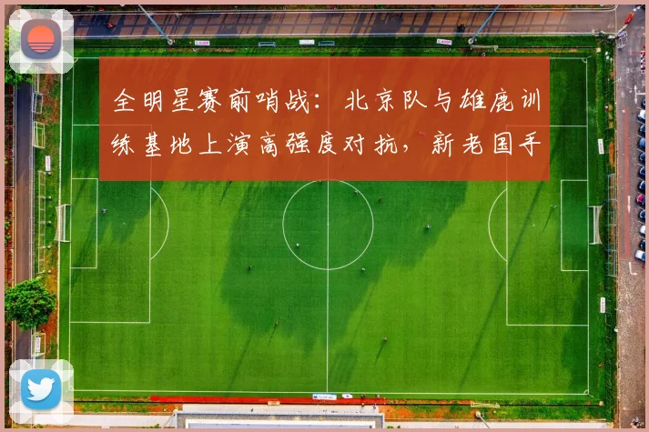 全明星赛前哨战：北京队与雄鹿训练基地上演高强度对抗，新老国手对决成焦点