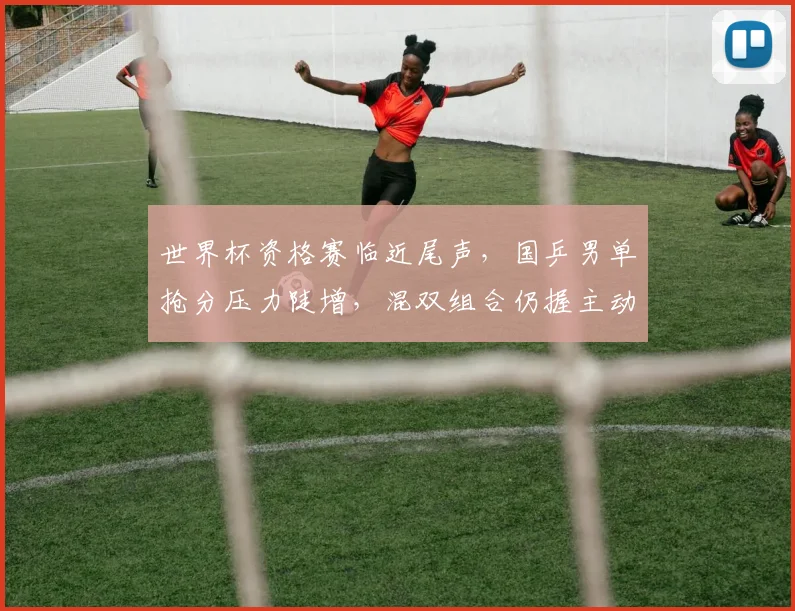 世界杯资格赛临近尾声，国乒男单抢分压力陡增，混双组合仍握主动权