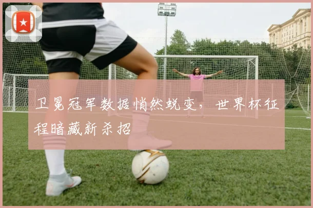 卫冕冠军数据悄然蜕变，世界杯征程暗藏新杀招