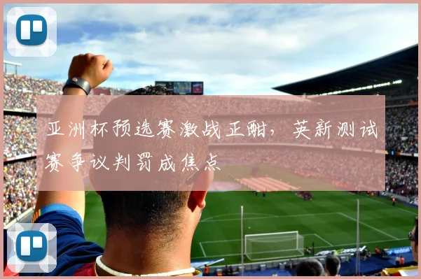 亚洲杯预选赛激战正酣，英新测试赛争议判罚成焦点