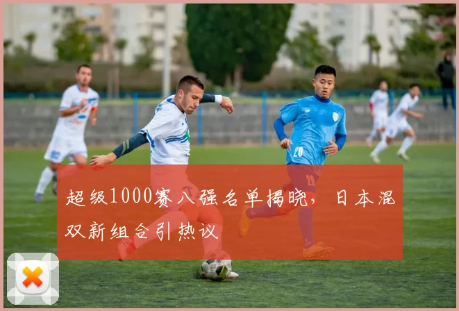 超级1000赛八强名单揭晓，日本混双新组合引热议
