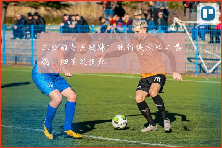 三分雨与关键球：独行侠太阳二番战，细节定生死