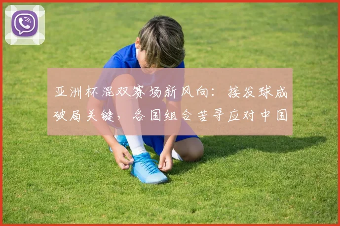 亚洲杯混双赛场新风向：接发球成破局关键，各国组合苦寻应对中国之策