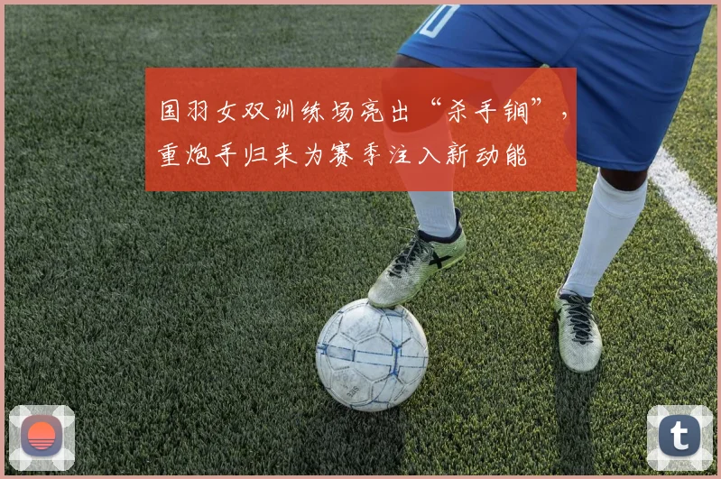 国羽女双训练场亮出“杀手锏”，重炮手归来为赛季注入新动能