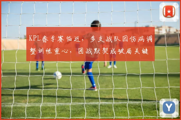 KPL春季赛临近，多支战队因伤病调整训练重心，团战默契成破局关键