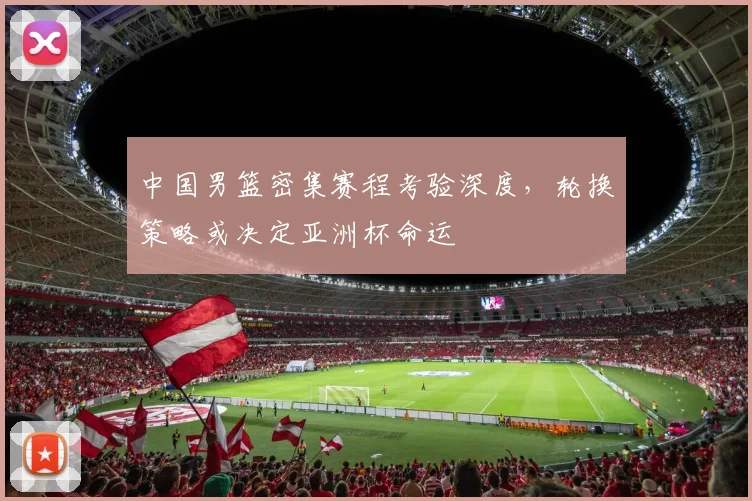 中国男篮密集赛程考验深度，轮换策略或决定亚洲杯命运