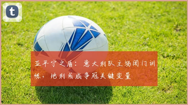 亚平宁之盾：意大利队主场闭门训练，地利或成争冠关键变量