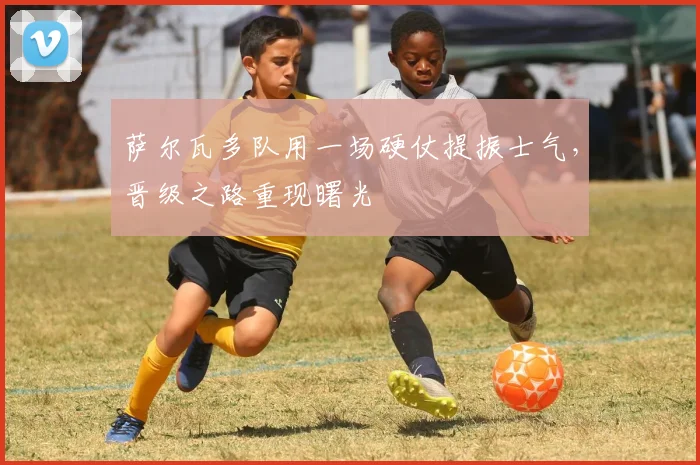 萨尔瓦多队用一场硬仗提振士气，晋级之路重现曙光