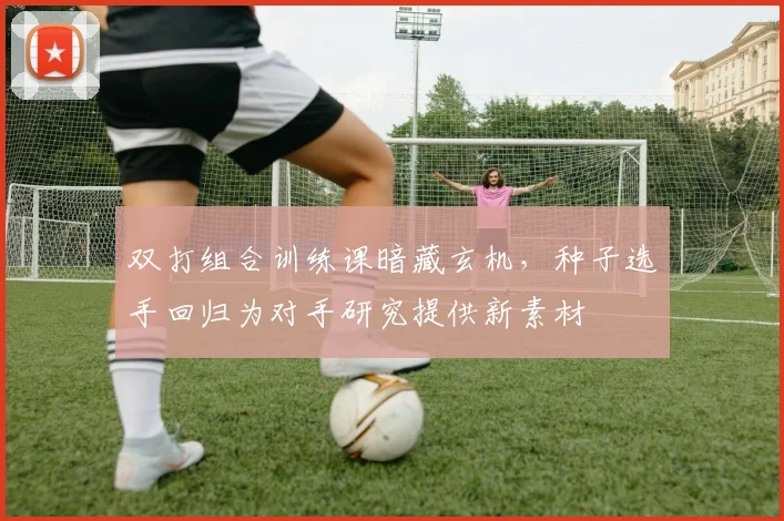双打组合训练课暗藏玄机，种子选手回归为对手研究提供新素材