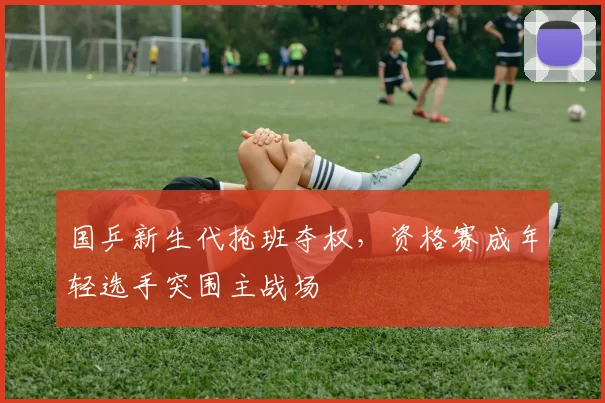 国乒新生代抢班夺权，资格赛成年轻选手突围主战场
