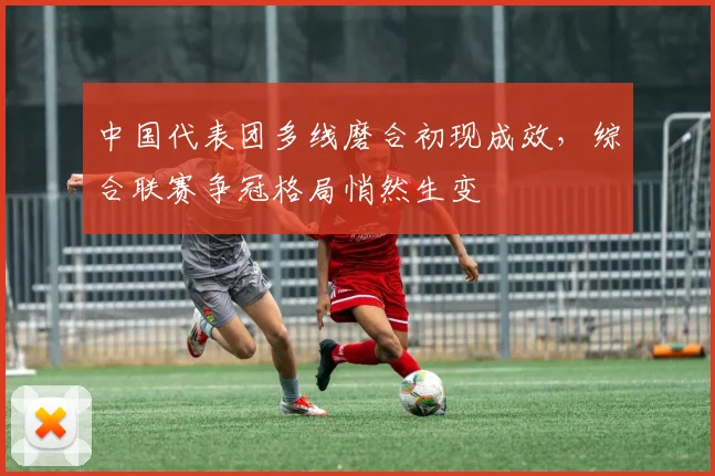 中国代表团多线磨合初现成效，综合联赛争冠格局悄然生变