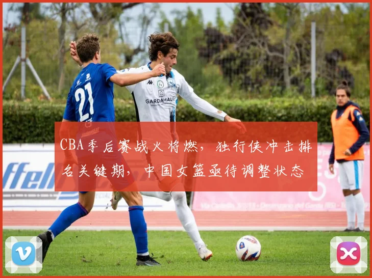 CBA季后赛战火将燃，独行侠冲击排名关键期，中国女篮亟待调整状态