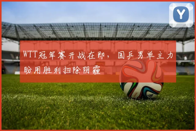 WTT冠军赛开战在即，国乒男单主力盼用胜利扫除阴霾