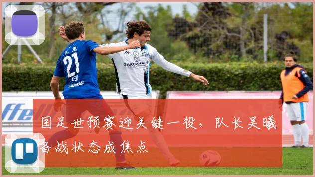 国足世预赛迎关键一役，队长吴曦备战状态成焦点