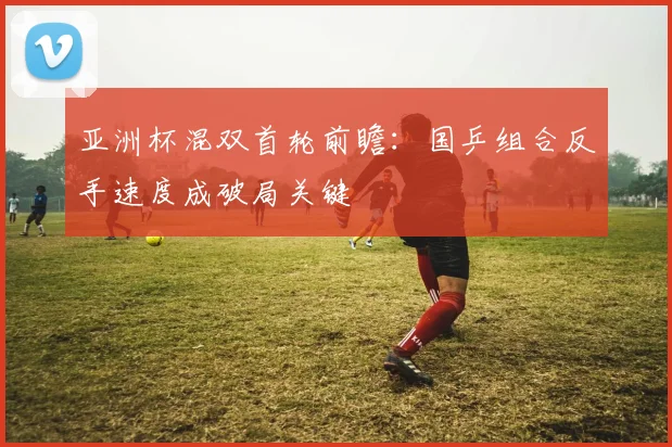 亚洲杯混双首轮前瞻：国乒组合反手速度成破局关键