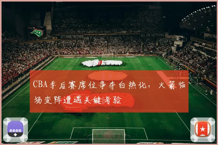 CBA季后赛席位争夺白热化，火箭临场变阵遭遇关键考验