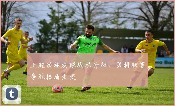 土超劲旅发球战术升级，男排联赛争冠格局生变
