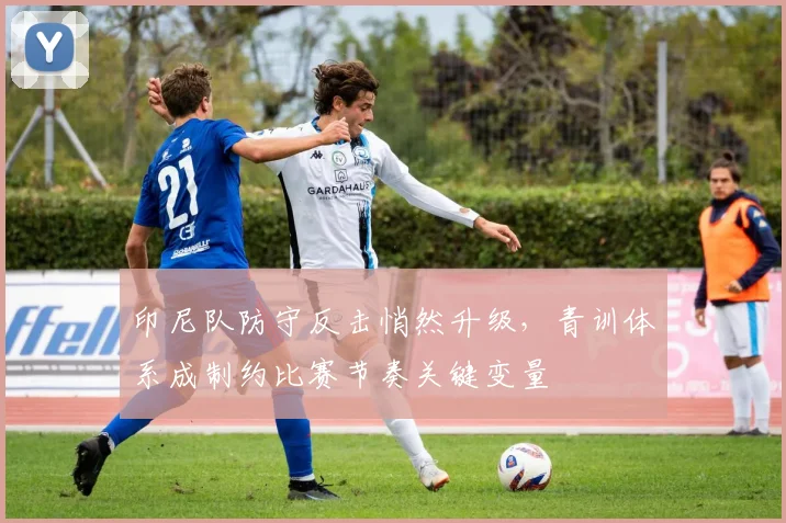 印尼队防守反击悄然升级，青训体系成制约比赛节奏关键变量