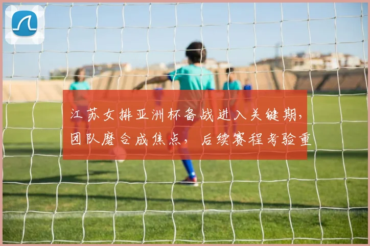 江苏女排亚洲杯备战进入关键期，团队磨合成焦点，后续赛程考验重重