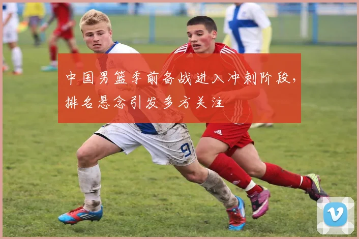 中国男篮季前备战进入冲刺阶段，排名悬念引发多方关注