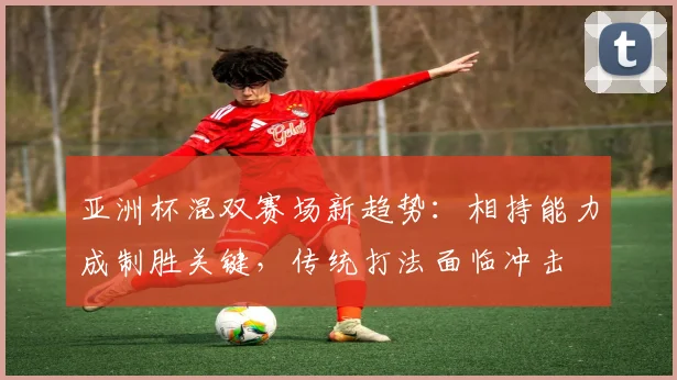 亚洲杯混双赛场新趋势：相持能力成制胜关键，传统打法面临冲击