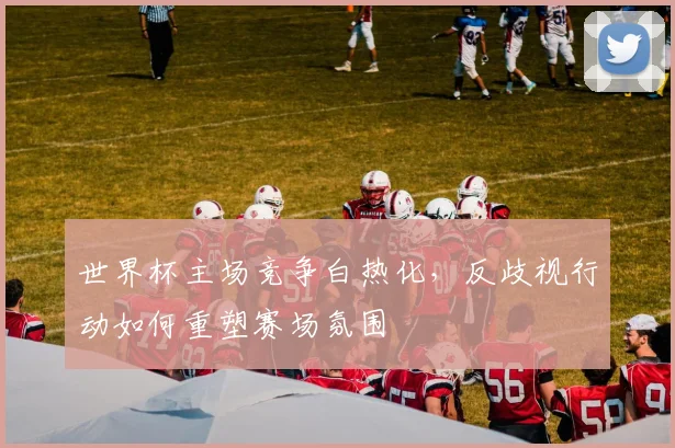 世界杯主场竞争白热化，反歧视行动如何重塑赛场氛围