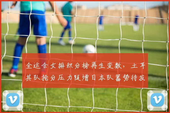 全运会女排积分榜再生变数，土耳其队抢分压力陡增日本队蓄势待发