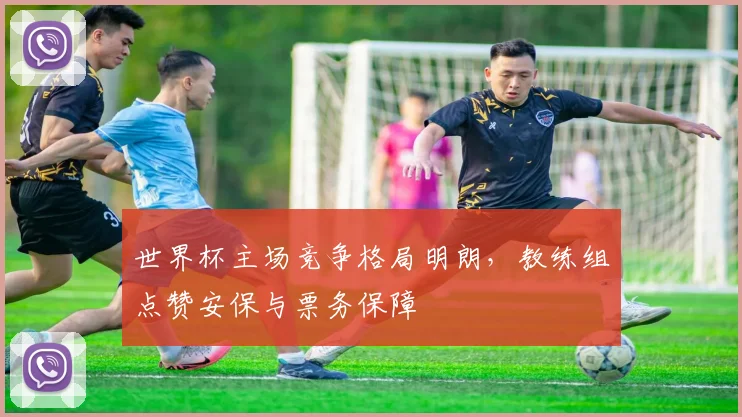 世界杯主场竞争格局明朗，教练组点赞安保与票务保障