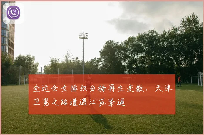 全运会女排积分榜再生变数，天津卫冕之路遭遇江苏紧逼