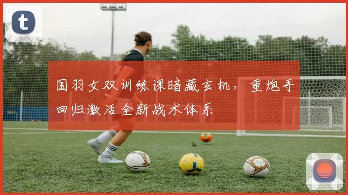 国羽女双训练课暗藏玄机，重炮手回归激活全新战术体系
