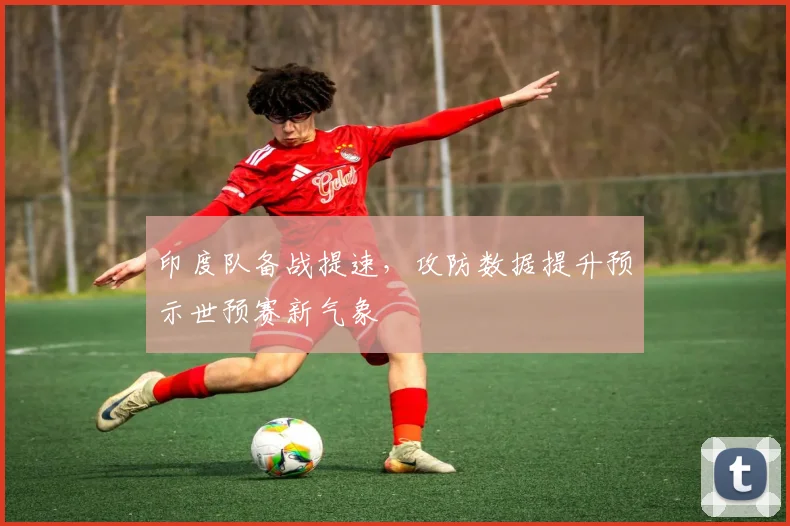印度队备战提速，攻防数据提升预示世预赛新气象